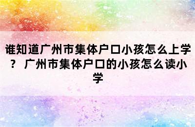 谁知道广州市集体户口小孩怎么上学？ 广州市集体户口的小孩怎么读小学